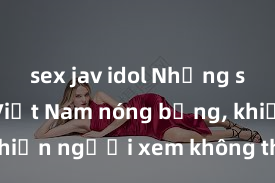 sex jav idol Những sex video Việt Nam nóng bỏng, khiến người xem không thể rời mắt