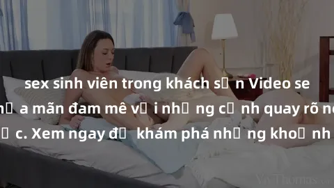 sex sinh viên trong khách sạn Video sex không che HD - Thỏa mãn đam mê với những cảnh quay rõ nét và chân thực. Xem ngay để khám phá những khoảnh khắc đầy kích thích và mãn nhãn.