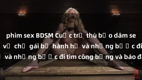 phim sex BDSM Cuộc trả thù bạo dâm sex: Chuyện kinh dị về chị gái bị hành hạ và những bước đi tìm công bằng và báo đáp
