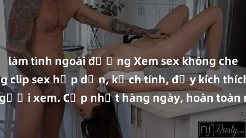 làm tình ngoài đường Xem sex không che miễn phí - Những clip sex hấp dẫn, kịch tính, đầy kích thích cho người xem. Cập nhật hàng ngày, hoàn toàn miễn phí, độ phân giải cao.