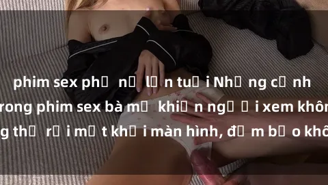 phim sex phụ nữ lớn tuổi Những cảnh quay nóng bỏng trong phim sex bà mẹ khiến người xem không thể rời mắt khỏi màn hình, đảm bảo không làm bạn thất vọng!