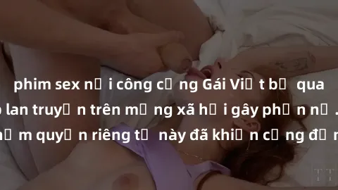 phim sex nơi công cộng Gái Việt bị quay lén khi tắm, clip lan truyền trên mạng xã hội gây phẫn nộ. Hành động vi phạm quyền riêng tư này đã khiến cộng đồng mạng bức xúc và đòi trừng phạt thật nghiêm kh