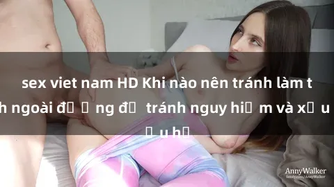sex viet nam HD Khi nào nên tránh làm tình ngoài đường để tránh nguy hiểm và xấu hổ