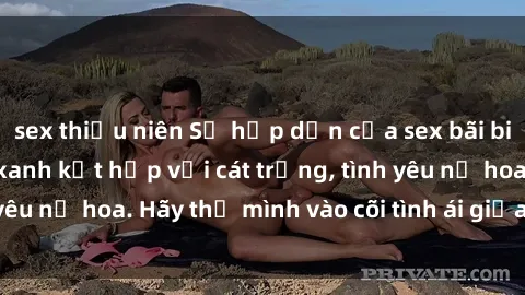sex thiếu niên Sự hấp dẫn của sex bãi biển: Khi sóng biển xanh kết hợp với cát trắng, tình yêu nở hoa. Hãy thả mình vào cõi tình ái giữa sóng biển!