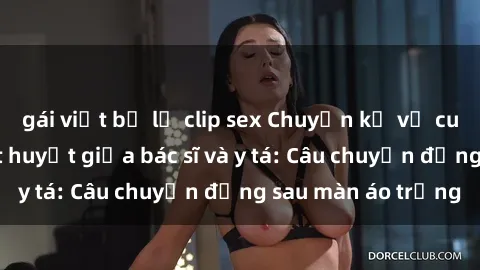 gái việt bị lộ clip sex Chuyện kể về cuộc tình đầy nhiệt huyết giữa bác sĩ và y tá: Câu chuyện đằng sau màn áo trắng