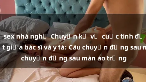 sex nhà nghỉ Chuyện kể về cuộc tình đầy nhiệt huyết giữa bác sĩ và y tá: Câu chuyện đằng sau màn áo trắng
