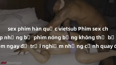 sex phim hàn quốc vietsub Phim sex châu Âu đỉnh cao: Top những bộ phim nóng bỏng không thể bỏ qua! Xem ngay để trải nghiệm những cảnh quay đầy kích thích và cuồng nhiệt.