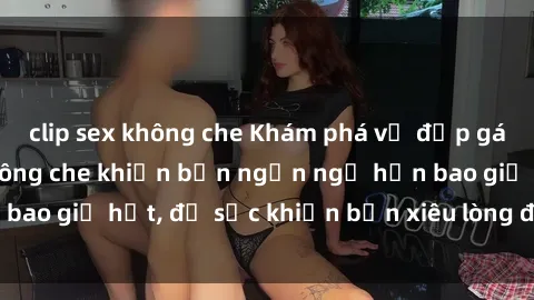 clip sex không che Khám phá vẻ đẹp gái Việt Nam nude không che khiến bạn ngẩn ngơ hơn bao giờ hết, đủ sức khiến bạn xiêu lòng đến ngất ngây
