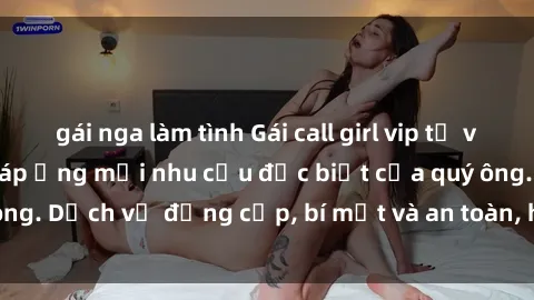 gái nga làm tình Gái call girl vip tư vấn chuyên nghiệp, đáp ứng mọi nhu cầu đặc biệt của quý ông. Dịch vụ đẳng cấp, bí mật và an toàn, hãy tìm hiểu ngay!