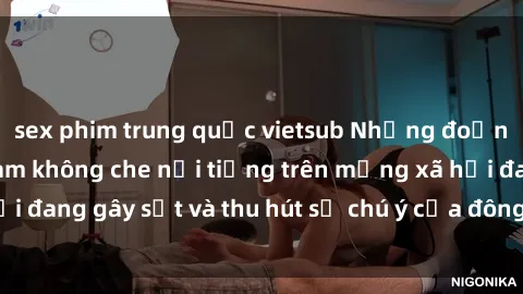sex phim trung quốc vietsub Những đoạn video sex Việt Nam không che nổi tiếng trên mạng xã hội đang gây sốt và thu hút sự chú ý của đông đảo người xem.