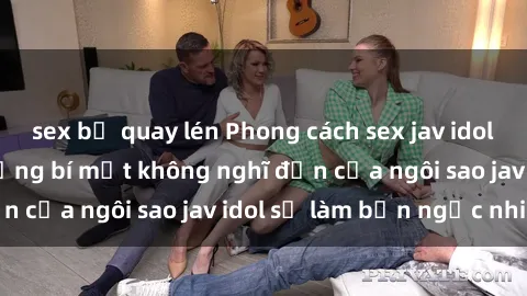 sex bị quay lén Phong cách sex jav idol siêu hấp dẫn: Những bí mật không nghĩ đến của ngôi sao jav idol sẽ làm bạn ngạc nhiên!