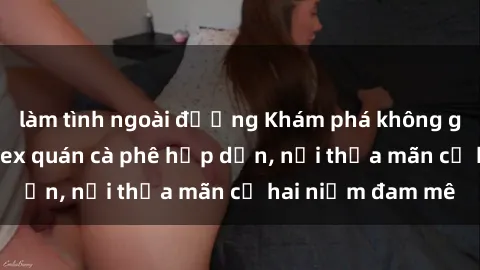 làm tình ngoài đường Khám phá không gian độc đáo tại sex quán cà phê hấp dẫn, nơi thỏa mãn cả hai niềm đam mê
