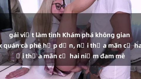gái việt làm tình Khám phá không gian độc đáo tại sex quán cà phê hấp dẫn, nơi thỏa mãn cả hai niềm đam mê