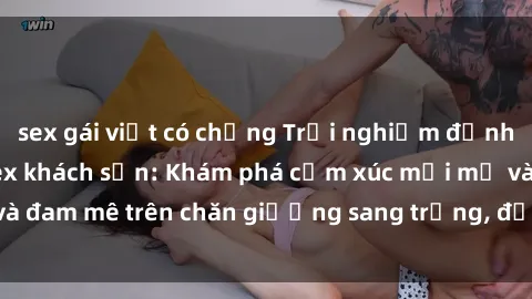 sex gái việt có chồng Trải nghiệm đỉnh cao tình yêu tại sex khách sạn: Khám phá cảm xúc mới mẻ và đam mê trên chăn giường sang trọng, độc đáo, không giới hạn.