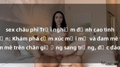 sex châu phi Trải nghiệm đỉnh cao tình yêu tại sex khách sạn: Khám phá cảm xúc mới mẻ và đam mê trên chăn giường sang trọng, độc đáo, không giới hạn.