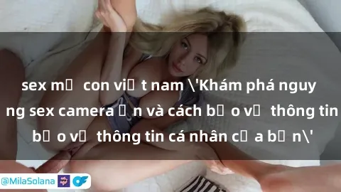 sex mẹ con việt nam 'Khám phá nguy cơ của việc sử dụng sex camera ẩn và cách bảo vệ thông tin cá nhân của bạn'