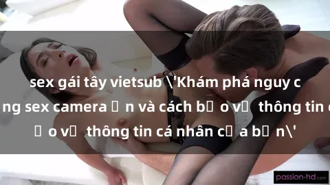 sex gái tây vietsub 'Khám phá nguy cơ của việc sử dụng sex camera ẩn và cách bảo vệ thông tin cá nhân của bạn'
