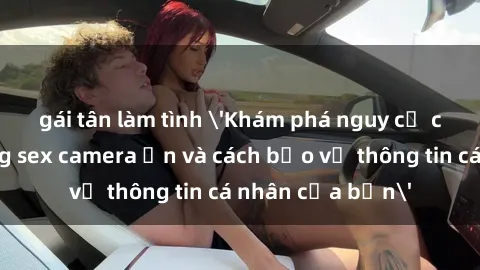 gái tân làm tình 'Khám phá nguy cơ của việc sử dụng sex camera ẩn và cách bảo vệ thông tin cá nhân của bạn'