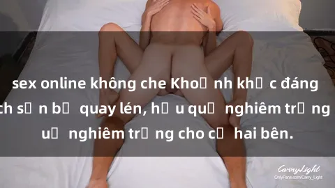 sex online không che Khoảnh khắc đáng buồn: Sex khách sạn bị quay lén, hậu quả nghiêm trọng cho cả hai bên.