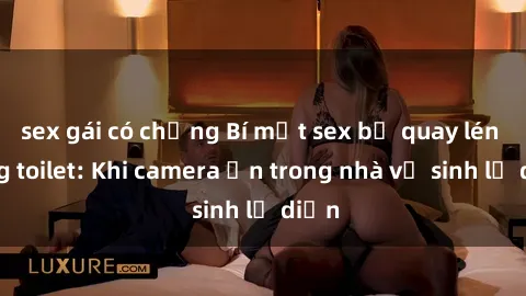sex gái có chồng Bí mật sex bị quay lén trong toilet: Khi camera ẩn trong nhà vệ sinh lộ diện