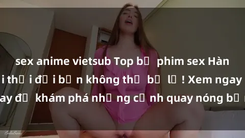 sex anime vietsub Top bộ phim sex Hàn Quốc hot nhất mọi thời đại bạn không thể bỏ lỡ! Xem ngay để khám phá những cảnh quay nóng bỏng, đầy nghẹt thở!