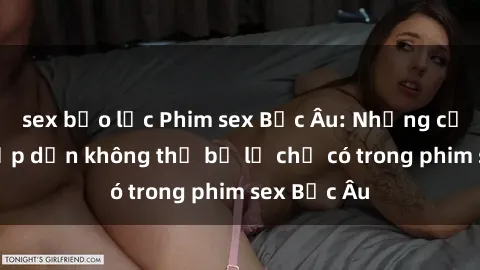 sex bạo lực Phim sex Bắc Âu: Những cảnh nóng hấp dẫn không thể bỏ lỡ chỉ có trong phim sex Bắc Âu