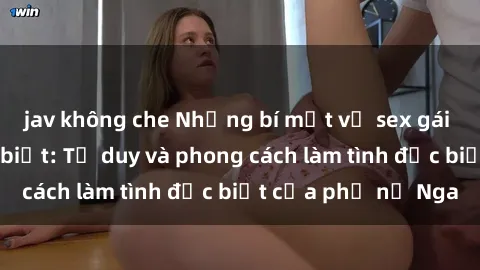 jav không che Những bí mật về sex gái Nga mà bạn chưa biết: Tư duy và phong cách làm tình đặc biệt của phụ nữ Nga