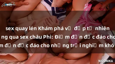 sex quay lén Khám phá vẻ đẹp tự nhiên và văn hóa đa dạng qua sex châu Phi: Điểm đến độc đáo cho những trải nghiệm khó quên