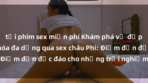 tải phim sex miễn phí Khám phá vẻ đẹp tự nhiên và văn hóa đa dạng qua sex châu Phi: Điểm đến độc đáo cho những trải nghiệm khó quên
