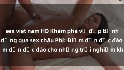 sex viet nam HD Khám phá vẻ đẹp tự nhiên và văn hóa đa dạng qua sex châu Phi: Điểm đến độc đáo cho những trải nghiệm khó quên