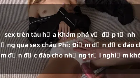sex trên tàu hỏa Khám phá vẻ đẹp tự nhiên và văn hóa đa dạng qua sex châu Phi: Điểm đến độc đáo cho những trải nghiệm khó quên