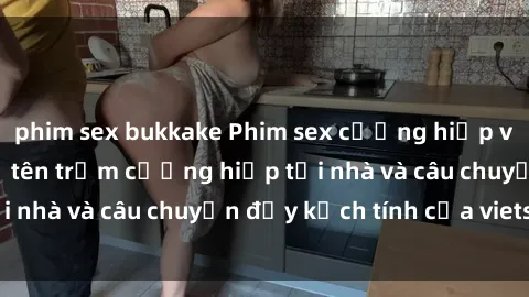 phim sex bukkake Phim sex cưỡng hiếp vietsub: Nữ sinh bị tên trộm cưỡng hiếp tại nhà và câu chuyện đầy kịch tính của vietsub