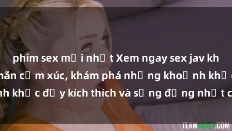phim sex mới nhất Xem ngay sex jav không che để thỏa mãn cảm xúc, khám phá những khoảnh khắc đầy kích thích và sống động nhất chỉ trong click!