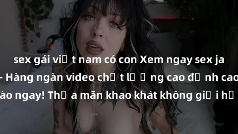 sex gái việt nam có con Xem ngay sex jav full HD miễn phí - Hàng ngàn video chất lượng cao đỉnh cao chỉ cần click vào ngay! Thỏa mãn khao khát không giới hạn, đón chờ những trải nghiệm mới lạ!