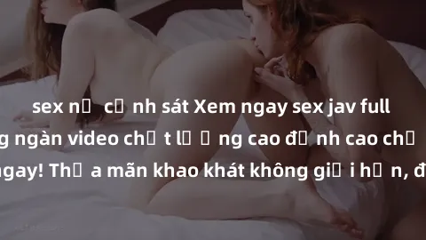 sex nữ cảnh sát Xem ngay sex jav full HD miễn phí - Hàng ngàn video chất lượng cao đỉnh cao chỉ cần click vào ngay! Thỏa mãn khao khát không giới hạn, đón chờ những trải nghiệm mới lạ!