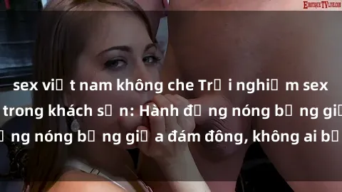 sex việt nam không che Trải nghiệm sex sinh viên sôi động trong khách sạn: Hành động nóng bỏng giữa đám đông, không ai bị bỏ lỡ