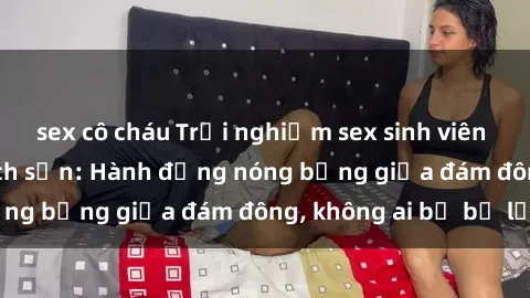 sex cô cháu Trải nghiệm sex sinh viên sôi động trong khách sạn: Hành động nóng bỏng giữa đám đông, không ai bị bỏ lỡ