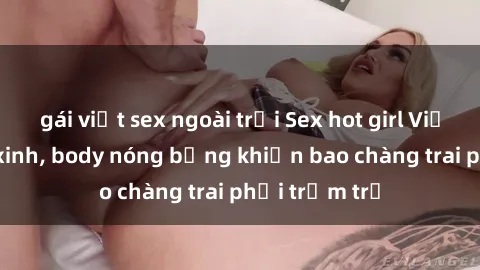 gái việt sex ngoài trời Sex hot girl Việt Nam: Mặt xinh, body nóng bỏng khiến bao chàng trai phải trầm trồ