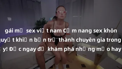 gái mỹ sex việt nam Cẩm nang sex không che: Những bí quyết khiến bạn trở thành chuyên gia trong chuyện ấy! Đọc ngay để khám phá những mẹo hay và bí quyết tình dục không che.
