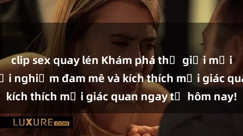 clip sex quay lén Khám phá thế giới mới của sex online: trải nghiệm đam mê và kích thích mọi giác quan ngay từ hôm nay!