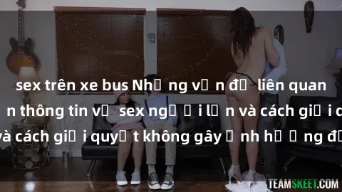 sex trên xe bus Những vấn đề liên quan đến việc tiếp cận thông tin về sex người lớn và cách giải quyết không gây ảnh hưởng đến trẻ em