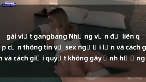 gái việt gangbang Những vấn đề liên quan đến việc tiếp cận thông tin về sex người lớn và cách giải quyết không gây ảnh hưởng đến trẻ em