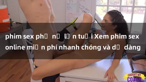 phim sex phụ nữ lớn tuổi Xem phim sex online miễn phí nhanh chóng và dễ dàng