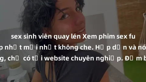 sex sinh viên quay lén Xem phim sex full HD đỉnh cao, cập nhật mới nhất không che. Hấp dẫn và nóng bỏng, chỉ có tại website chuyên nghiệp. Đảm bảo sẽ khiến bạn mãn nhãn!