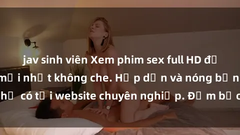 jav sinh viên Xem phim sex full HD đỉnh cao, cập nhật mới nhất không che. Hấp dẫn và nóng bỏng, chỉ có tại website chuyên nghiệp. Đảm bảo sẽ khiến bạn mãn nhãn!