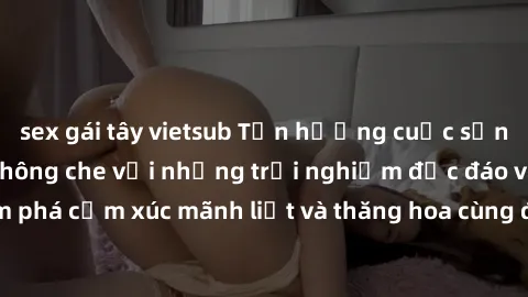 sex gái tây vietsub Tận hưởng cuộc sống tình dục online không che với những trải nghiệm độc đáo và mới lạ. Khám phá cảm xúc mãnh liệt và thăng hoa cùng đối tác tại các trang web chuyên nghiệp.