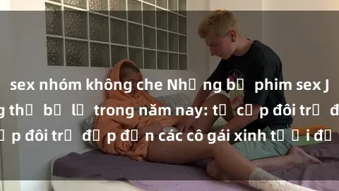 sex nhóm không che Những bộ phim sex JAV hot nhất không thể bỏ lỡ trong năm nay: từ cặp đôi trẻ đẹp đến các cô gái xinh tươi đầy sức hút.
