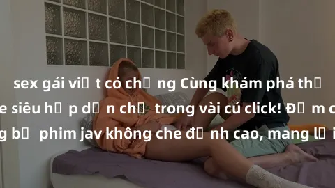 sex gái việt có chồng Cùng khám phá thế giới jav không che siêu hấp dẫn chỉ trong vài cú click! Đắm chìm trong những bộ phim jav không che đỉnh cao, mang lại trải nghiệm thú vị và đầy kích thích.