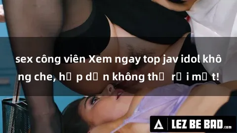sex công viên Xem ngay top jav idol không che, hấp dẫn không thể rời mắt!