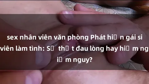 sex nhân viên văn phòng Phát hiện gái sinh viên làm tình: Sự thật đau lòng hay hiểm nguy?